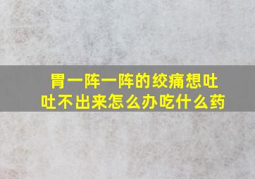 胃一阵一阵的绞痛想吐吐不出来怎么办吃什么药