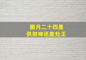 腊月二十四是供财神还是灶王