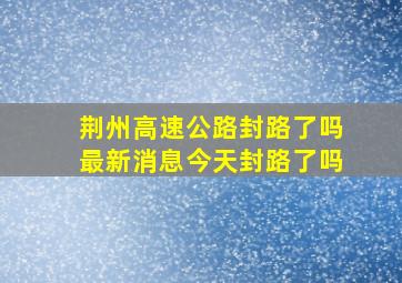 荆州高速公路封路了吗最新消息今天封路了吗