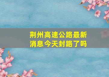 荆州高速公路最新消息今天封路了吗