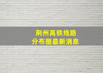 荆州高铁线路分布图最新消息