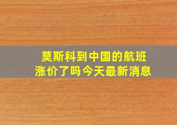 莫斯科到中国的航班涨价了吗今天最新消息