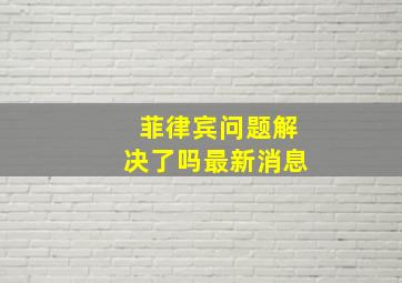 菲律宾问题解决了吗最新消息