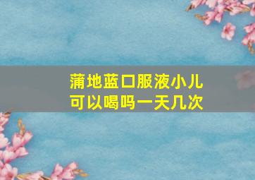 蒲地蓝口服液小儿可以喝吗一天几次