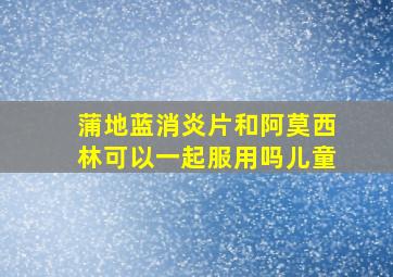 蒲地蓝消炎片和阿莫西林可以一起服用吗儿童