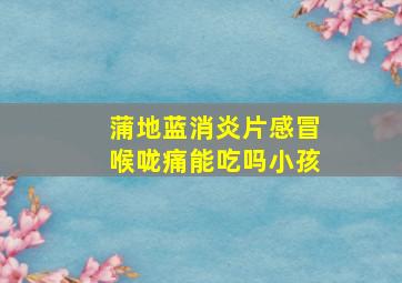 蒲地蓝消炎片感冒喉咙痛能吃吗小孩