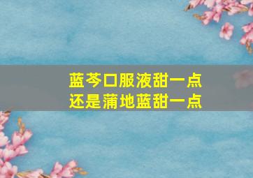 蓝芩口服液甜一点还是蒲地蓝甜一点