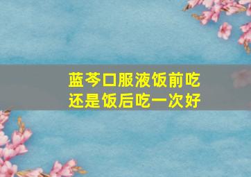 蓝芩口服液饭前吃还是饭后吃一次好