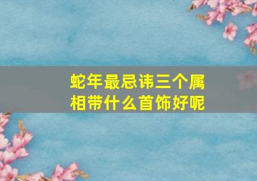 蛇年最忌讳三个属相带什么首饰好呢