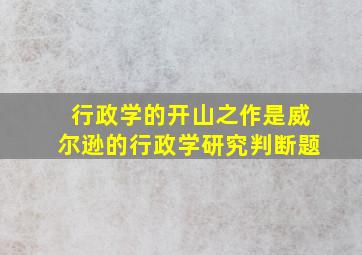 行政学的开山之作是威尔逊的行政学研究判断题