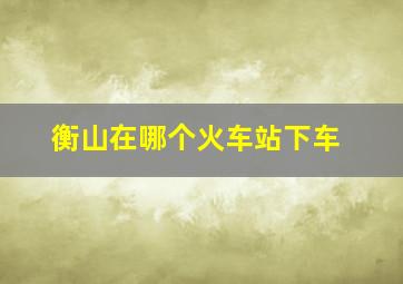 衡山在哪个火车站下车