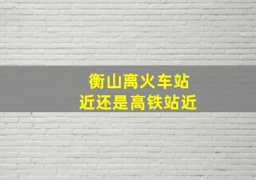 衡山离火车站近还是高铁站近