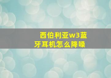 西伯利亚w3蓝牙耳机怎么降噪