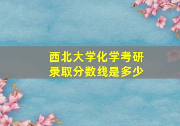 西北大学化学考研录取分数线是多少