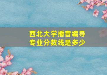 西北大学播音编导专业分数线是多少