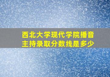 西北大学现代学院播音主持录取分数线是多少