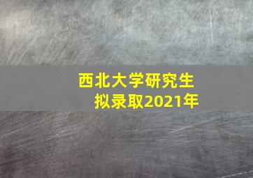 西北大学研究生拟录取2021年