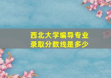 西北大学编导专业录取分数线是多少