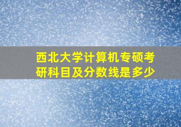 西北大学计算机专硕考研科目及分数线是多少