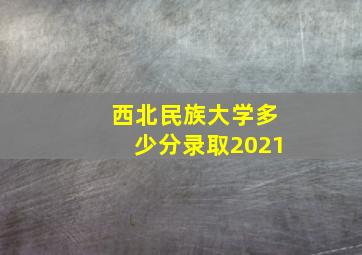 西北民族大学多少分录取2021