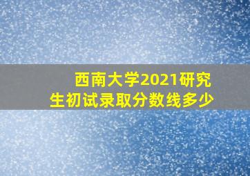 西南大学2021研究生初试录取分数线多少