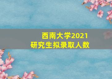 西南大学2021研究生拟录取人数