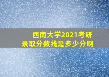 西南大学2021考研录取分数线是多少分啊