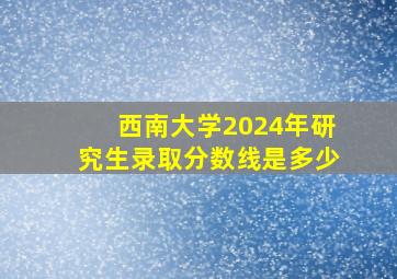 西南大学2024年研究生录取分数线是多少