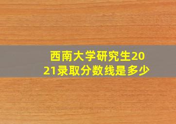 西南大学研究生2021录取分数线是多少