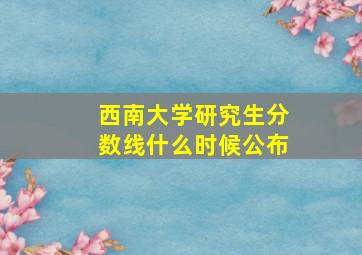 西南大学研究生分数线什么时候公布