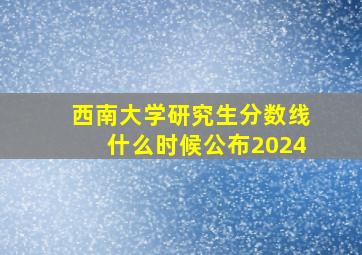 西南大学研究生分数线什么时候公布2024