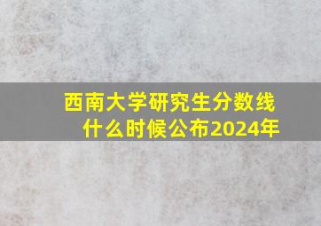 西南大学研究生分数线什么时候公布2024年