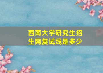 西南大学研究生招生网复试线是多少