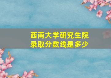 西南大学研究生院录取分数线是多少