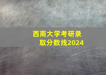 西南大学考研录取分数线2024