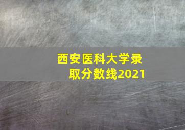 西安医科大学录取分数线2021