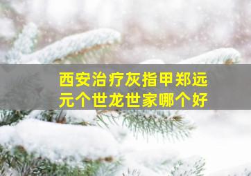 西安治疗灰指甲郑远元个世龙世家哪个好