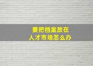 要把档案放在人才市场怎么办