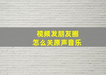 视频发朋友圈怎么关原声音乐