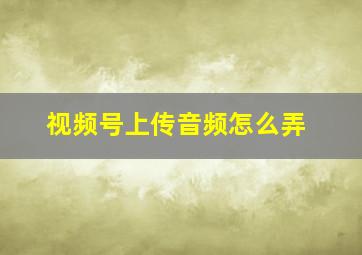 视频号上传音频怎么弄