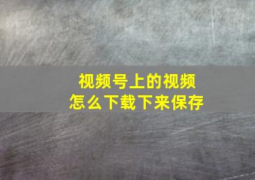 视频号上的视频怎么下载下来保存