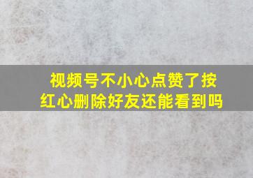 视频号不小心点赞了按红心删除好友还能看到吗