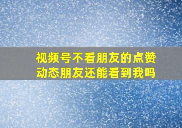 视频号不看朋友的点赞动态朋友还能看到我吗