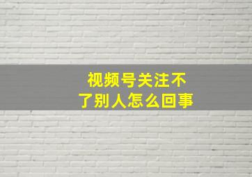 视频号关注不了别人怎么回事