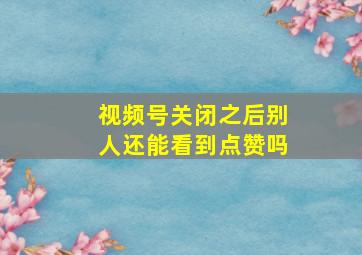 视频号关闭之后别人还能看到点赞吗