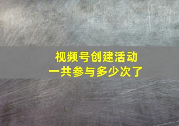 视频号创建活动一共参与多少次了