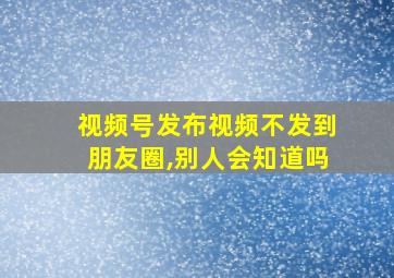 视频号发布视频不发到朋友圈,别人会知道吗