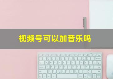 视频号可以加音乐吗