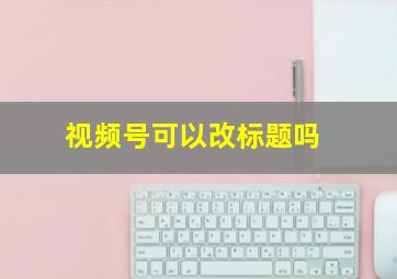 视频号可以改标题吗