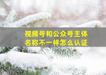 视频号和公众号主体名称不一样怎么认证